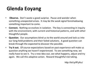   Glenda Eoyang    Observe.   Don’t waste a good surprise.  Pause and wonder when something unexpected arises.  It may be the weak signal foreshadowing something important to come. Connect.   Nothing co-evolves in isolation.  The key is connecting in inquiry with the environment, with current and historical patterns, and with other thoughtful people.   Question .  Our assumptions blind us to the world around and lock us into our long-held problems and their failed solutions.  A good question can break through the expected to discover the possible. Try it out.   Of course expectations based on past experience will make us question anything we haven't experienced.  To see something new, we really have to see it.  Try a new idea out, see what happens, adjust and try again.  We call this adaptive action.  Reward thoughtful risk taking.   http://bit.ly/lPyXxJ 