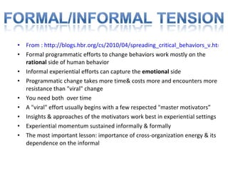 From : http://blogs.hbr.org/cs/2010/04/spreading_critical_behaviors_v.html Formal programmatic efforts to change behaviors work mostly on the  rational  side of human behavior Informal experiential efforts can capture the  emotional  side Programmatic change takes more time& costs more and encounters more resistance than "viral" change You need both  over time A "viral" effort usually begins with a few respected "master motivators” Insights & approaches of the motivators work best in experiential settings  Experiential momentum sustained informally & formally The most important lesson: importance of cross-organization energy & its dependence on the informal 