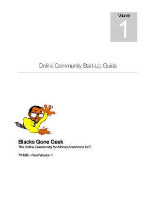Volume



                                                   1
              Online Community Start-Up Guide




Blacks Gone Geek
The Online Community for African Americans in IT

7/14/09 – Final Version 1
 