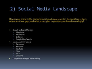 2) Social Media LandscapeHow is your brand or the competition’s brand represented in the social ecosystem, where are there gaps, and what is your plan to position your brand accordingly?Search for Brand MentionBlog PulseTechnoratiDeliciousGoogle Blog SearchMonitor Activity LevelsFacebookMySpaceYouTubeNingFlickrLinkedIn Competitive Analysis and Tracking