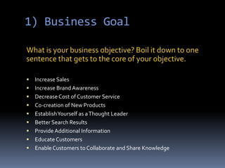 1) Business Goal What is your business objective? Boil it down to one sentence that gets to the core of your objective.Increase SalesIncrease Brand AwarenessDecrease Cost of Customer ServiceCo-creation of New ProductsEstablish Yourself as a Thought LeaderBetter Search ResultsProvide Additional InformationEducate CustomersEnable Customers to Collaborate and Share Knowledge