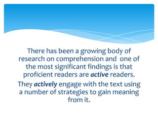 There has been a growing body of
research on comprehension and one of
the most significant findings is that
proficient readers are active readers.
They actively engage with the text using
a number of strategies to gain meaning
from it.
 