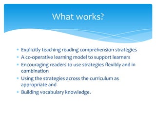 Explicitly teaching reading comprehension strategies
A co-operative learning model to support learners
Encouraging readers to use strategies flexibly and in
combination
Using the strategies across the curriculum as
appropriate and
Building vocabulary knowledge.
What works?
 