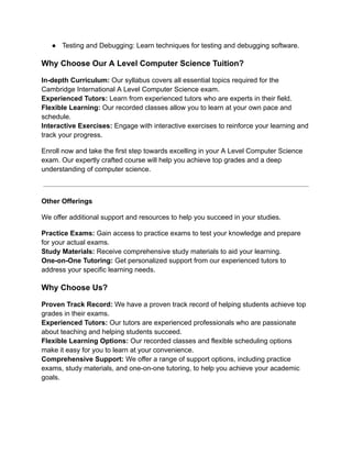 ● Testing and Debugging: Learn techniques for testing and debugging software.
Why Choose Our A Level Computer Science Tuition?
In-depth Curriculum: Our syllabus covers all essential topics required for the
Cambridge International A Level Computer Science exam.
Experienced Tutors: Learn from experienced tutors who are experts in their field.
Flexible Learning: Our recorded classes allow you to learn at your own pace and
schedule.
Interactive Exercises: Engage with interactive exercises to reinforce your learning and
track your progress.
Enroll now and take the first step towards excelling in your A Level Computer Science
exam. Our expertly crafted course will help you achieve top grades and a deep
understanding of computer science.
Other Offerings
We offer additional support and resources to help you succeed in your studies.
Practice Exams: Gain access to practice exams to test your knowledge and prepare
for your actual exams.
Study Materials: Receive comprehensive study materials to aid your learning.
One-on-One Tutoring: Get personalized support from our experienced tutors to
address your specific learning needs.
Why Choose Us?
Proven Track Record: We have a proven track record of helping students achieve top
grades in their exams.
Experienced Tutors: Our tutors are experienced professionals who are passionate
about teaching and helping students succeed.
Flexible Learning Options: Our recorded classes and flexible scheduling options
make it easy for you to learn at your convenience.
Comprehensive Support: We offer a range of support options, including practice
exams, study materials, and one-on-one tutoring, to help you achieve your academic
goals.
 