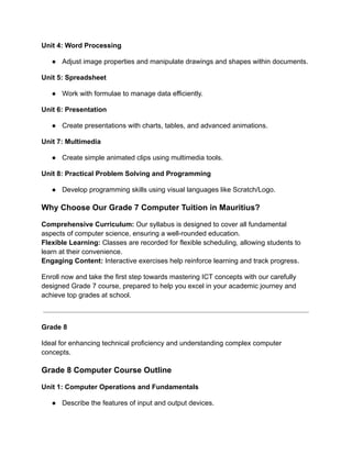 Unit 4: Word Processing
● Adjust image properties and manipulate drawings and shapes within documents.
Unit 5: Spreadsheet
● Work with formulae to manage data efficiently.
Unit 6: Presentation
● Create presentations with charts, tables, and advanced animations.
Unit 7: Multimedia
● Create simple animated clips using multimedia tools.
Unit 8: Practical Problem Solving and Programming
● Develop programming skills using visual languages like Scratch/Logo.
Why Choose Our Grade 7 Computer Tuition in Mauritius?
Comprehensive Curriculum: Our syllabus is designed to cover all fundamental
aspects of computer science, ensuring a well-rounded education.
Flexible Learning: Classes are recorded for flexible scheduling, allowing students to
learn at their convenience.
Engaging Content: Interactive exercises help reinforce learning and track progress.
Enroll now and take the first step towards mastering ICT concepts with our carefully
designed Grade 7 course, prepared to help you excel in your academic journey and
achieve top grades at school.
Grade 8
Ideal for enhancing technical proficiency and understanding complex computer
concepts.
Grade 8 Computer Course Outline
Unit 1: Computer Operations and Fundamentals
● Describe the features of input and output devices.
 