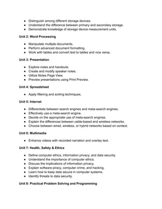 ● Distinguish among different storage devices.
● Understand the difference between primary and secondary storage.
● Demonstrate knowledge of storage device measurement units.
Unit 2: Word Processing
● Manipulate multiple documents.
● Perform advanced document formatting.
● Work with tables and convert text to tables and vice versa.
Unit 3: Presentation
● Explore notes and handouts.
● Create and modify speaker notes.
● Utilize Notes Page View.
● Preview presentations using Print Preview.
Unit 4: Spreadsheet
● Apply filtering and sorting techniques.
Unit 5: Internet
● Differentiate between search engines and meta-search engines.
● Effectively use a meta-search engine.
● Decide on the appropriate use of meta-search engines.
● Explain the differences between cable-based and wireless networks.
● Choose between wired, wireless, or hybrid networks based on context.
Unit 6: Multimedia
● Enhance videos with recorded narration and overlay text.
Unit 7: Health, Safety & Ethics
● Define computer ethics, information privacy, and data security.
● Understand the importance of computer ethics.
● Discuss the implications of information privacy.
● Explain software piracy, computer crime, and hacking.
● Learn how to keep data secure in computer systems.
● Identify threats to data security.
Unit 8: Practical Problem Solving and Programming
 