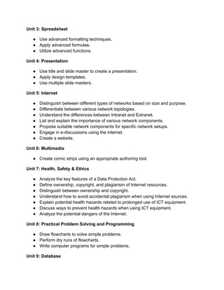Unit 3: Spreadsheet
● Use advanced formatting techniques.
● Apply advanced formulae.
● Utilize advanced functions.
Unit 4: Presentation
● Use title and slide master to create a presentation.
● Apply design templates.
● Use multiple slide masters.
Unit 5: Internet
● Distinguish between different types of networks based on size and purpose.
● Differentiate between various network topologies.
● Understand the differences between Intranet and Extranet.
● List and explain the importance of various network components.
● Propose suitable network components for specific network setups.
● Engage in e-discussions using the internet.
● Create a website.
Unit 6: Multimedia
● Create comic strips using an appropriate authoring tool.
Unit 7: Health, Safety & Ethics
● Analyze the key features of a Data Protection Act.
● Define ownership, copyright, and plagiarism of Internet resources.
● Distinguish between ownership and copyright.
● Understand how to avoid accidental plagiarism when using Internet sources.
● Explain potential health hazards related to prolonged use of ICT equipment.
● Discuss ways to prevent health hazards when using ICT equipment.
● Analyze the potential dangers of the Internet.
Unit 8: Practical Problem Solving and Programming
● Draw flowcharts to solve simple problems.
● Perform dry runs of flowcharts.
● Write computer programs for simple problems.
Unit 9: Database
 