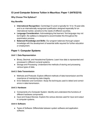 O Level Computer Science Tuition in Mauritius: Paper 1 (0478/2210)
Why Choose This Syllabus?
Key Benefits
● International Recognition: Cambridge O Level is typically for 14 to 16-year-olds
and is an internationally recognized qualification designed especially for an
international market, sensitive to the needs of different countries.
● Language Consideration: Acknowledging that learners’ first language may not
be English, the syllabus is designed to accommodate this throughout the
examination process.
● Balanced Knowledge and Skills: Our program balances thorough subject
knowledge with the development of essential skills required for further education
or employment.
Paper 1: Computer Systems
Unit 1: Data Representation
● Binary, Decimal, and Hexadecimal Systems: Learn how data is represented and
processed in different numeral systems.
● Storage and Processing: Understand the methods of storing and processing
various types of data.
Unit 2: Data Transmission
● Methods and Protocols: Explore different methods of data transmission and the
importance of maintaining data integrity.
● Error Detection and Correction: Study the techniques used to detect and correct
errors in data transmission.
Unit 3: Hardware
● Components of a Computer System: Identify and understand the functions of
different hardware components.
● Input and Output Devices: Explore the various devices used for input and output
in computer systems.
Unit 4: Software
● Types of Software: Differentiate between system software and application
software.
 
