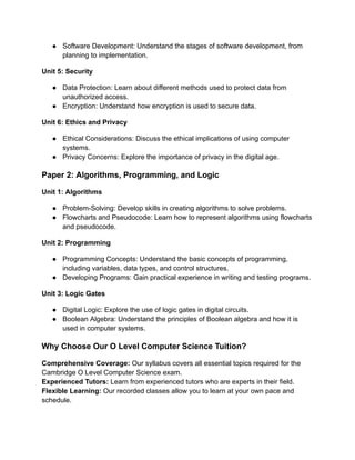 ● Software Development: Understand the stages of software development, from
planning to implementation.
Unit 5: Security
● Data Protection: Learn about different methods used to protect data from
unauthorized access.
● Encryption: Understand how encryption is used to secure data.
Unit 6: Ethics and Privacy
● Ethical Considerations: Discuss the ethical implications of using computer
systems.
● Privacy Concerns: Explore the importance of privacy in the digital age.
Paper 2: Algorithms, Programming, and Logic
Unit 1: Algorithms
● Problem-Solving: Develop skills in creating algorithms to solve problems.
● Flowcharts and Pseudocode: Learn how to represent algorithms using flowcharts
and pseudocode.
Unit 2: Programming
● Programming Concepts: Understand the basic concepts of programming,
including variables, data types, and control structures.
● Developing Programs: Gain practical experience in writing and testing programs.
Unit 3: Logic Gates
● Digital Logic: Explore the use of logic gates in digital circuits.
● Boolean Algebra: Understand the principles of Boolean algebra and how it is
used in computer systems.
Why Choose Our O Level Computer Science Tuition?
Comprehensive Coverage: Our syllabus covers all essential topics required for the
Cambridge O Level Computer Science exam.
Experienced Tutors: Learn from experienced tutors who are experts in their field.
Flexible Learning: Our recorded classes allow you to learn at your own pace and
schedule.
 