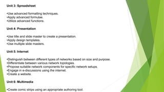 Unit 3: Spreadsheet
•Use advanced formatting techniques.
•Apply advanced formulae.
•Utilize advanced functions.
Unit 4: Presentation
•Use title and slide master to create a presentation.
•Apply design templates.
•Use multiple slide masters.
Unit 5: Internet
•Distinguish between different types of networks based on size and purpose.
•Differentiate between various network topologies.
•Propose suitable network components for specific network setups.
•Engage in e-discussions using the internet.
•Create a website.
Unit 6: Multimedia
•Create comic strips using an appropriate authoring tool.
 