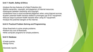 Unit 7: Health, Safety & Ethics
•Analyze the key features of a Data Protection Act.
•Define ownership, copyright, and plagiarism of Internet resources.
•Distinguish between ownership and copyright.
•Understand how to avoid accidental plagiarism when using Internet sources.
•Explain potential health hazards related to prolonged use of ICT equipment.
•Discuss ways to prevent health hazards when using ICT equipment.
•Analyze the potential dangers of the Internet.
Unit 8: Practical Problem Solving and Programming
•Draw flowcharts to solve simple problems.
•Perform dry runs of flowcharts.
•Write computer programs for simple problems.
Unit 9: Database
•Create queries.
•Design forms.
•Generate reports.
 