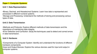 Paper 1: Computer Systems
Unit 1: Data Representation
•Binary, Decimal, and Hexadecimal Systems: Learn how data is represented and
processed in different numeral systems.
•Storage and Processing: Understand the methods of storing and processing various
types of data.
Unit 2: Data Transmission
•Methods and Protocols: Explore different methods of data transmission and the
importance of maintaining data integrity.
•Error Detection and Correction: Study the techniques used to detect and correct errors
in data transmission.
Unit 3: Hardware
•Components of a Computer System: Identify and understand the functions of different
hardware components.
•Input and Output Devices: Explore the various devices used for input and output in
computer systems.
 