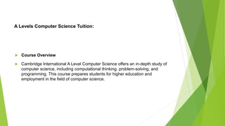 A Levels Computer Science Tuition:
 Course Overview
 Cambridge International A Level Computer Science offers an in-depth study of
computer science, including computational thinking, problem-solving, and
programming. This course prepares students for higher education and
employment in the field of computer science.
 