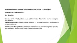 A Level Computer Science Tuition in Mauritius: Paper 1 (9618/0984)
Why Choose This Syllabus?
Key Benefits
•Advanced Knowledge: Gain advanced knowledge of computer science principles
and practices.
•Skills Development: Develop essential skills for further education or employment in
computer science.
International Recognition: Cambridge International A Level is recognized globally
and provides a solid foundation for university-level studies.
 