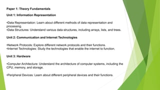 Paper 1: Theory Fundamentals
Unit 1: Information Representation
•Data Representation: Learn about different methods of data representation and
processing.
•Data Structures: Understand various data structures, including arrays, lists, and trees.
Unit 2: Communication and Internet Technologies
•Network Protocols: Explore different network protocols and their functions.
•Internet Technologies: Study the technologies that enable the internet to function.
Unit 3: Hardware
•Computer Architecture: Understand the architecture of computer systems, including the
CPU, memory, and storage.
•Peripheral Devices: Learn about different peripheral devices and their functions.
 