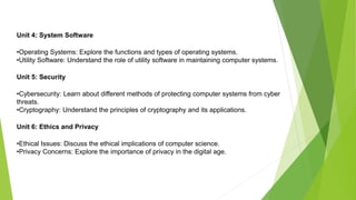 Unit 4: System Software
•Operating Systems: Explore the functions and types of operating systems.
•Utility Software: Understand the role of utility software in maintaining computer systems.
Unit 5: Security
•Cybersecurity: Learn about different methods of protecting computer systems from cyber
threats.
•Cryptography: Understand the principles of cryptography and its applications.
Unit 6: Ethics and Privacy
•Ethical Issues: Discuss the ethical implications of computer science.
•Privacy Concerns: Explore the importance of privacy in the digital age.
 