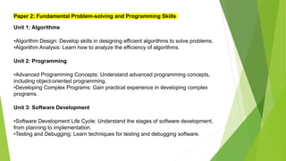 Paper 2: Fundamental Problem-solving and Programming Skills
Unit 1: Algorithms
•Algorithm Design: Develop skills in designing efficient algorithms to solve problems.
•Algorithm Analysis: Learn how to analyze the efficiency of algorithms.
Unit 2: Programming
•Advanced Programming Concepts: Understand advanced programming concepts,
including object-oriented programming.
•Developing Complex Programs: Gain practical experience in developing complex
programs.
Unit 3: Software Development
•Software Development Life Cycle: Understand the stages of software development,
from planning to implementation.
•Testing and Debugging: Learn techniques for testing and debugging software.
 
