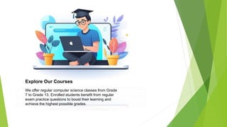 Explore Our Courses
We offer regular computer science classes from Grade
7 to Grade 13. Enrolled students benefit from regular
exam practice questions to boost their learning and
achieve the highest possible grades.
 