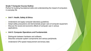 Grade 7 Computer Course Outline:
Perfect for building foundational skills and understanding the impact of computers
in everyday life
 Unit 1: Health, Safety & Ethics
• Understand and apply computer laboratory guidelines.
• Adopt safety precautions and demonstrate proper care of computer equipment.
• Discuss the social and economic effects of computer use in various
applications.
 Unit 2: Computer Operations and Fundamentals
• Distinguish between hardware and software.
• Describe computer system components and various peripherals.
• Understand CPU speed measurement and binary data
 