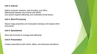 Unit 3: Internet
Define computer networks, web browsers, and URLs.
Differentiate between the Internet and WWW.
Use search engines effectively and understand email basics.
Unit 4: Word Processing
Adjust image properties and manipulate drawings and shapes within
documents.
Unit 5: Spreadsheet
Work with formulae to manage data efficiently.
Unit 6: Presentation
Create presentations with charts, tables, and advanced animations.
 