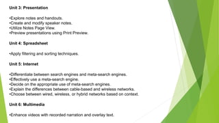 Unit 3: Presentation
•Explore notes and handouts.
•Create and modify speaker notes.
•Utilize Notes Page View.
•Preview presentations using Print Preview.
Unit 4: Spreadsheet
•Apply filtering and sorting techniques.
Unit 5: Internet
•Differentiate between search engines and meta-search engines.
•Effectively use a meta-search engine.
•Decide on the appropriate use of meta-search engines.
•Explain the differences between cable-based and wireless networks.
•Choose between wired, wireless, or hybrid networks based on context.
Unit 6: Multimedia
•Enhance videos with recorded narration and overlay text.
 