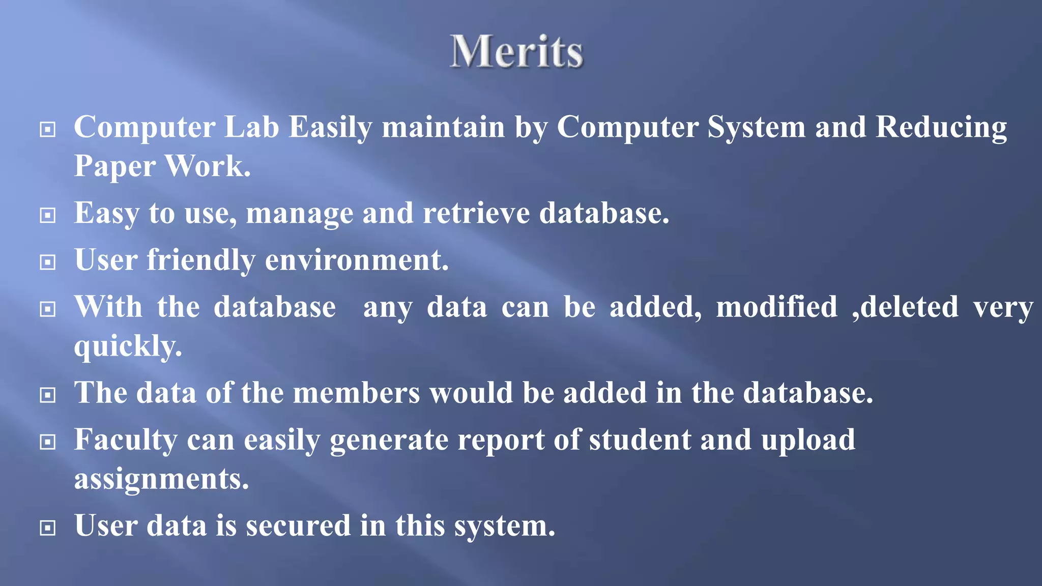  Computer Lab Easily maintain by Computer System and Reducing
Paper Work.
 Easy to use, manage and retrieve database.
 User friendly environment.
 With the database any data can be added, modified ,deleted very
quickly.
 The data of the members would be added in the database.
 Faculty can easily generate report of student and upload
assignments.
 User data is secured in this system.
 