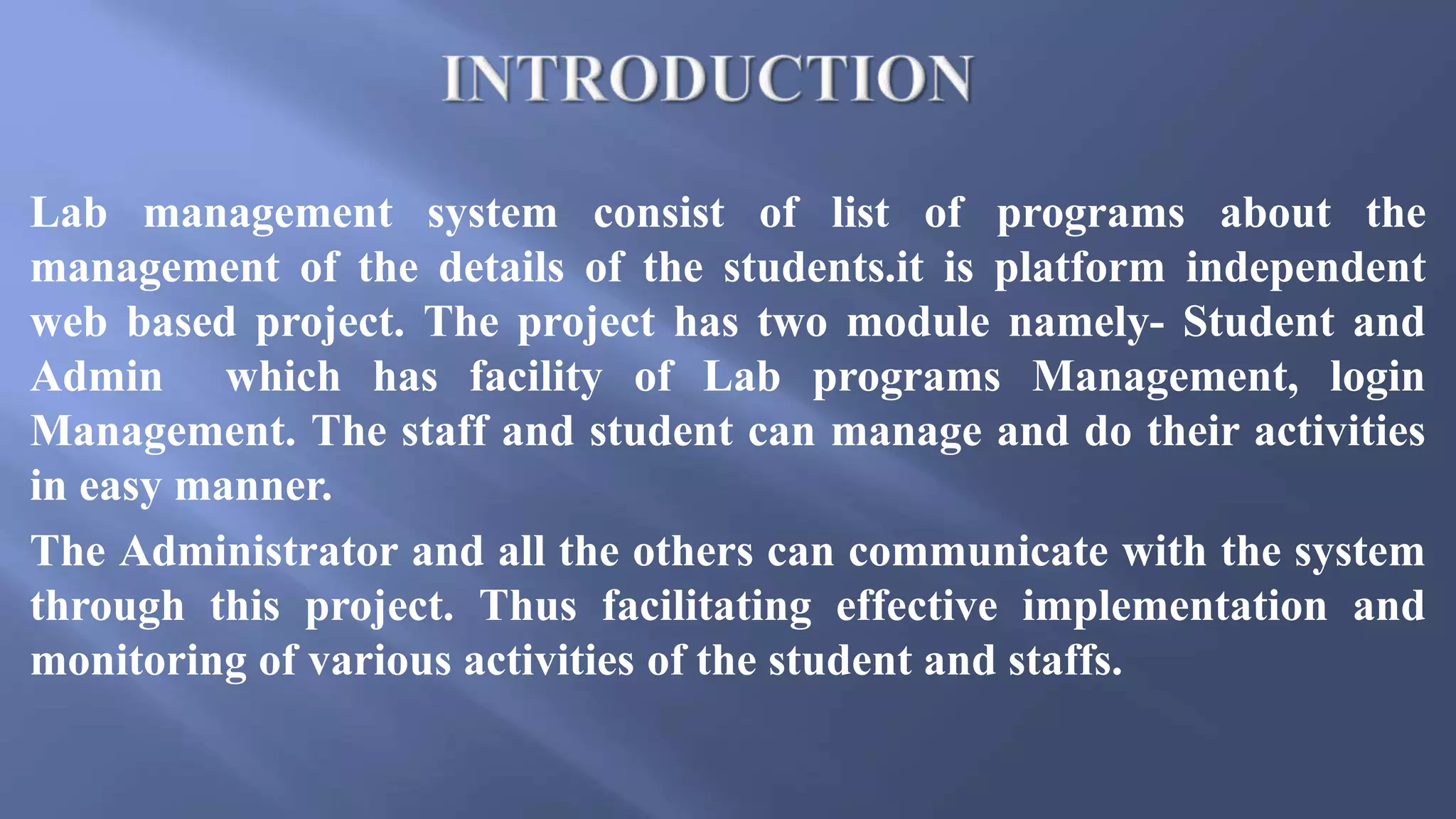 Lab management system consist of list of programs about the
management of the details of the students.it is platform independent
web based project. The project has two module namely- Student and
Admin which has facility of Lab programs Management, login
Management. The staff and student can manage and do their activities
in easy manner.
The Administrator and all the others can communicate with the system
through this project. Thus facilitating effective implementation and
monitoring of various activities of the student and staffs.
 