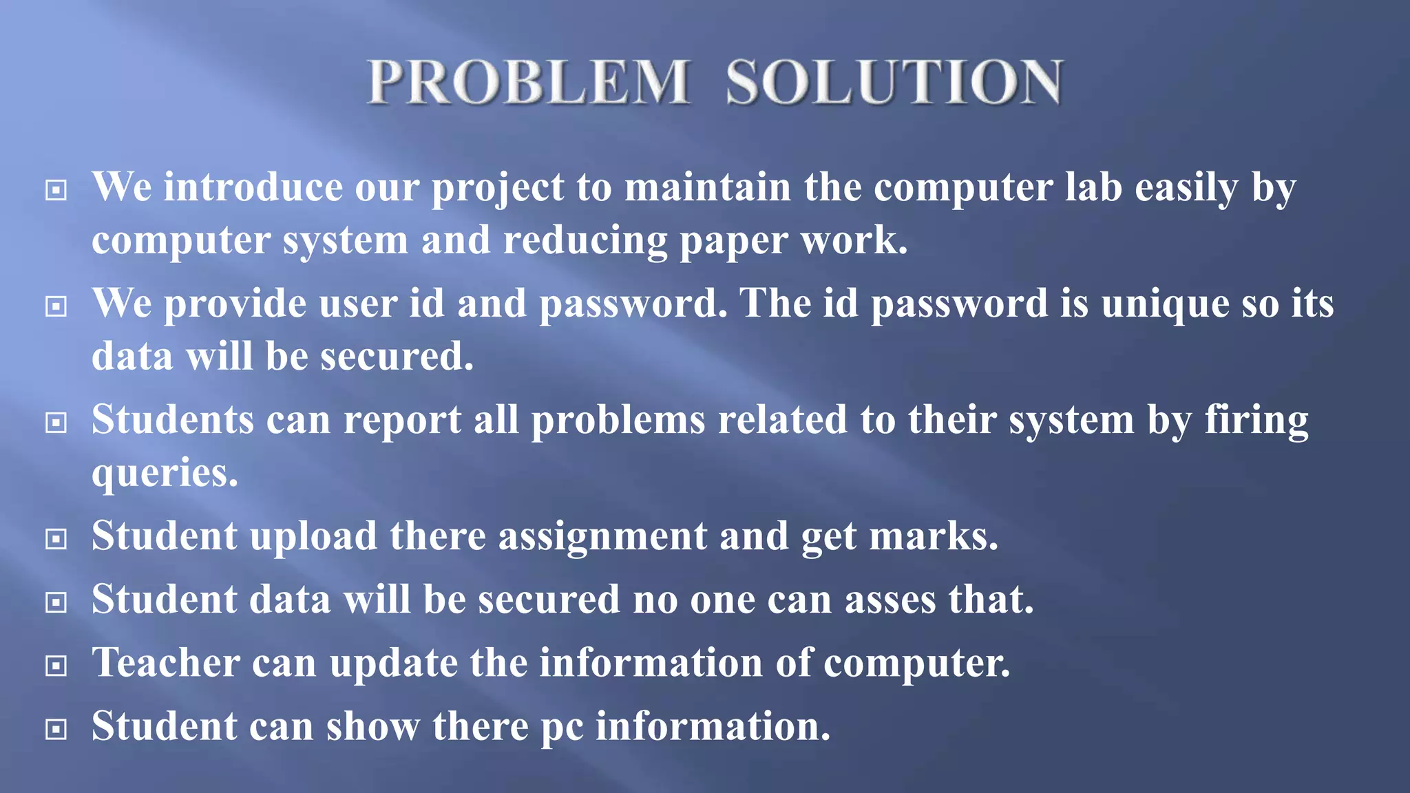  We introduce our project to maintain the computer lab easily by
computer system and reducing paper work.
 We provide user id and password. The id password is unique so its
data will be secured.
 Students can report all problems related to their system by firing
queries.
 Student upload there assignment and get marks.
 Student data will be secured no one can asses that.
 Teacher can update the information of computer.
 Student can show there pc information.
 
