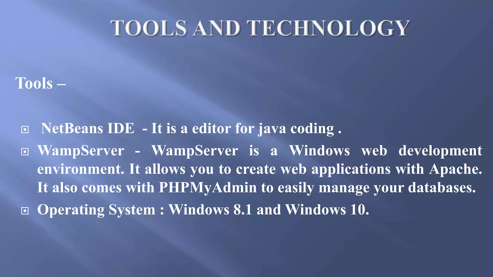 Tools –
 NetBeans IDE - It is a editor for java coding .
 WampServer - WampServer is a Windows web development
environment. It allows you to create web applications with Apache.
It also comes with PHPMyAdmin to easily manage your databases.
 Operating System : Windows 8.1 and Windows 10.
 