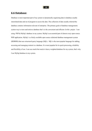 12
6.6 Database:
Database is most important part of my system to dynamically organizing data in database usually
interrelated data and set of program to access the data .The collection of data usually referred the
database contains information relevant of enterprise .The primary goals of database managements
system way to store and retrieve database that’s is the convenient and efficient .In this project I am
using PHP & MySql database in my system. MySql is an essential part of almost every open source
PHP application. MySql is a freely available open source relational database management system
(RDBMS) that uses structured query language (SQL). SQL is the most popular language for adding,
accessing and managing content in a database. It is most popular for its quick processing, reliability
and flexibility of use. I can use oracle but oracle is heavy weighted database for my system, that's why
I use MySql database in my system.
 