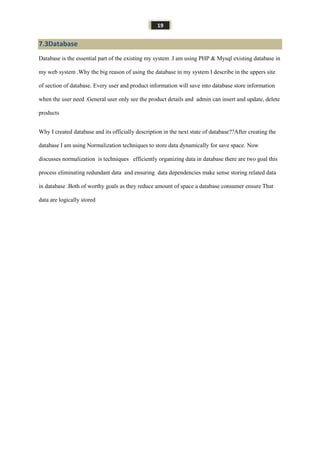 19
7.3Database
Database is the essential part of the existing my system .I am using PHP & Mysql existing database in
my web system .Why the big reason of using the database in my system I describe in the uppers site
of section of database. Every user and product information will save into database store information
when the user need .General user only see the product details and admin can insert and update, delete
products
Why I created database and its officially description in the next state of database??After creating the
database I am using Normalization techniques to store data dynamically for save space. Now
discusses normalization is techniques efficiently organizing data in database there are two goal this
process eliminating redundant data and ensuring data dependencies make sense storing related data
in database .Both of worthy goals as they reduce amount of space a database consumer ensure That
data are logically stored
 