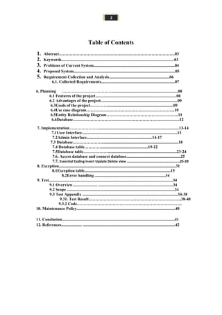2
Table of Contents
1. Abstract……………………………………….…………………………………03
2. Keywords..............................................................................................................03
3. Problems of Current System...............................................................................04
4. Proposed System...................................................................................................05
5. Requirement Collection and Analysis...........................................................06
6.1. Collected Requirements........................................................................07
6. Planning ……………………………….................................................................08
6.1 Features of the project...............................................................................08
6.2 Advantages of the project...........................................................................09
6.3Goals of the project………….................................................................09
6.4Use case diagram………………………………………………………..10
6.5Entity Relationship Diagram……………………………………………..11
6.6Database……………………………………………………………………12
7. Implementation…………………...............................................................................13-14
7.1User Interface.............................................................................................13
7.2Admin Interface................................................................14-17
7.3 Database…………………...........................................................................18
7.4 Database table…………..............................................19-22
7.5Database table………………...................................................................23-24
7.6. Access database and connect database.....................................................25
7.7. Essential Coding Insert Update Delete view ……………………………………………………25-29
8. Exception..................................................................................................................31
8.1Exception table....................................................................................15
8.2Error handling .....................................................................34
9. Test.........................................................................................................................34
9.1 Overview........................ .........................................................................34
9.2 Scope .........................................................................................................34
9.3 Test Appendix .............................................................................................34-38
9.31. Test Result…………………………………………………………..38-40
9.3.2 Code…………………………………………………………………..
10. Maintenance Policy................................................................................................40
11. Conclusion..............................................................................................................41
12. References.................... ..........................................................................................42
 