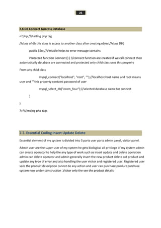 26
7.6 DB Connect &Access Database
<?php //starting php tag
//class of db this class is access to another class after creating object//class DB{
public $Err;//Veriable helps to error message contains
Protected function Connect () { //connect function are created if we call connect then
automatically database are connected and protected only child class uses this property
From any child class
mysql_connect("localhost", "root", "");//localhost host name and root means
user and “”this property contains password of user
mysql_select_db("ecom_four");//selected database name for connect
}
}
?>///ending php tags
7.7. Essential Coding Insert Update Delete
Essential element of my system is divided into 3 parts user parts admin panel, visitor panel.
Admin user are the super user of my system he gets biological all privilege of my system admin
can create operator to help the any type of work such as insert update and delete operation
admin can delete operator and admin generally insert the new product delete old product and
update any type of error and also handling the user visitor and registered user. Registered user
sees the product description cannot do any action and user can purchase product purchase
system now under construction .Visitor only the see the product details
 