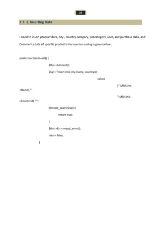 27
7.7. 1. Inserting Data
I need to insert product data, city , country category, subcategory, user, and purchase data, and
Comments data of specific products this insertion coding is given bellow :
public function Insert() {
$this->Connect();
$sql = "insert into city (name, countryid)
values
('".MS($this-
>Name)."',
'".MS($this-
>CountryId)."')";
if(mysql_query($sql)) {
return true;
}
$this->Err = mysql_error();
return false;
}
 