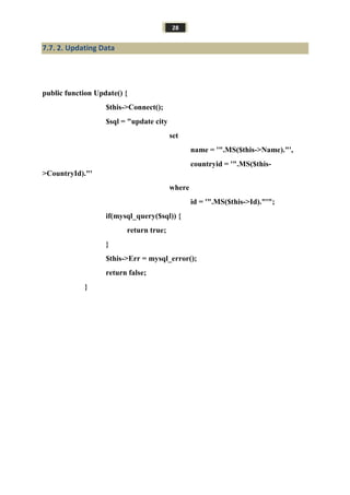 28
7.7. 2. Updating Data
public function Update() {
$this->Connect();
$sql = "update city
set
name = '".MS($this->Name)."',
countryid = '".MS($this-
>CountryId)."'
where
id = '".MS($this->Id)."'";
if(mysql_query($sql)) {
return true;
}
$this->Err = mysql_error();
return false;
}
 