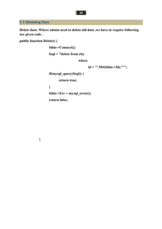 29
7.7.3Deleting Data
Delete data: Where admin need to delete old data ,we have to require following
are given code .
public function Delete() {
$this->Connect();
$sql = "delete from city
where
id = '".MS($this->Id)."'";
if(mysql_query($sql)) {
return true;
}
$this->Err = mysql_error();
return false;
}
 
