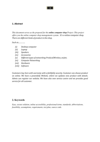 3
1. Abstract
This document serves as the proposal for the online computer shop Project .This project
offers you the online computer shop managements system . It’s a online computer shop.
There are different kinds of product in this shop.
Such as…………..
(i) Desktop computer
(ii) Laptop
(iii) Speakers
(iv) Accessories
(v) Different types of networking Product(Wireless, an)etc.
(vi) Computer Networking
(vii) Hardware
(viii) Software
Customers buy here with warranty with a faithfully security. Customer can choose product
on online. We have a powerfully Website, where we updates new product with details.
Admin can register our website. We have also own service centre and we provides good
service for all customer.
2. Keywords
Easy, secure solution, online accessibility, professional terms, standards, abbreviations,
feasibility, assumptions, requirements, test plan, source code.
 