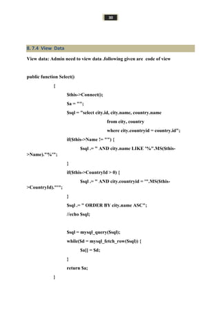 30
8. 7.4 View Data
View data: Admin need to view data .following given are code of view
public function Select()
{
$this->Connect();
$a = "";
$sql = "select city.id, city.name, country.name
from city, country
where city.countryid = country.id";
if($this->Name != "") {
$sql .= " AND city.name LIKE '%".MS($this-
>Name)."%'";
}
if($this->CountryId > 0) {
$sql .= " AND city.countryid = '".MS($this-
>CountryId)."'";
}
$sql .= " ORDER BY city.name ASC";
//echo $sql;
$sql = mysql_query($sql);
while($d = mysql_fetch_row($sql)) {
$a[] = $d;
}
return $a;
}
 