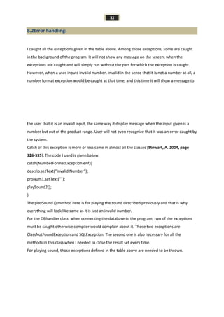32
8.2Error handling:
I caught all the exceptions given in the table above. Among those exceptions, some are caught
in the background of the program. It will not show any message on the screen, when the
exceptions are caught and will simply run without the part for which the exception is caught.
However, when a user inputs invalid number, invalid in the sense that it is not a number at all, a
number format exception would be caught at that time, and this time it will show a message to
the user that it is an invalid input, the same way it display message when the input given is a
number but out of the product range. User will not even recognize that it was an error caught by
the system.
Catch of this exception is more or less same in almost all the classes (Stewart, A. 2004, page
326-335). The code I used is given below.
catch(NumberFormatException enf){
descrip.setText("Invalid Number");
proNum1.setText("");
playSound2();
}
The playSound () method here is for playing the sound described previously and that is why
everything will look like same as it is just an invalid number.
For the DBhandler class, when connecting the database to the program, two of the exceptions
must be caught otherwise compiler would complain about it. Those two exceptions are
ClassNotFoundException and SQLException. The second one is also necessary for all the
methods in this class when I needed to close the result set every time.
For playing sound, those exceptions defined in the table above are needed to be thrown.
 