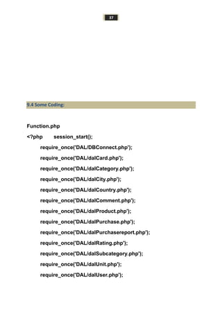 37
9.4 Some Coding:
Function.php
<?php session_start();
require_once('DAL/DBConnect.php');
require_once('DAL/dalCard.php');
require_once('DAL/dalCategory.php');
require_once('DAL/dalCity.php');
require_once('DAL/dalCountry.php');
require_once('DAL/dalComment.php');
require_once('DAL/dalProduct.php');
require_once('DAL/dalPurchase.php');
require_once('DAL/dalPurchasereport.php');
require_once('DAL/dalRating.php');
require_once('DAL/dalSubcategory.php');
require_once('DAL/dalUnit.php');
require_once('DAL/dalUser.php');
 