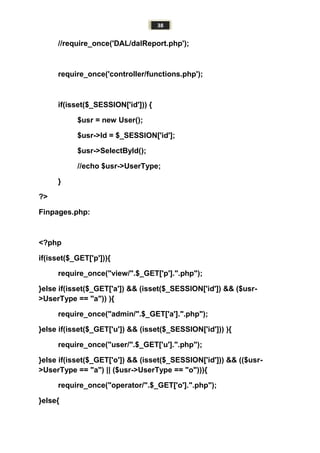 38
//require_once('DAL/dalReport.php');
require_once('controller/functions.php');
if(isset($_SESSION['id'])) {
$usr = new User();
$usr->Id = $_SESSION['id'];
$usr->SelectById();
//echo $usr->UserType;
}
?>
Finpages.php:
<?php
if(isset($_GET['p'])){
require_once("view/".$_GET['p'].".php");
}else if(isset($_GET['a']) && (isset($_SESSION['id']) && ($usr-
>UserType == "a")) ){
require_once("admin/".$_GET['a'].".php");
}else if(isset($_GET['u']) && (isset($_SESSION['id'])) ){
require_once("user/".$_GET['u'].".php");
}else if(isset($_GET['o']) && (isset($_SESSION['id'])) && (($usr-
>UserType == "a") || ($usr->UserType == "o"))){
require_once("operator/".$_GET['o'].".php");
}else{
 