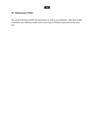 40
10. Maintenance Policy
We will provide three months free maintenance as well as user guidelines. After three month
it should be cost 1500$ per month. And we are ready for lifetime maintenance at the same
rate.
 