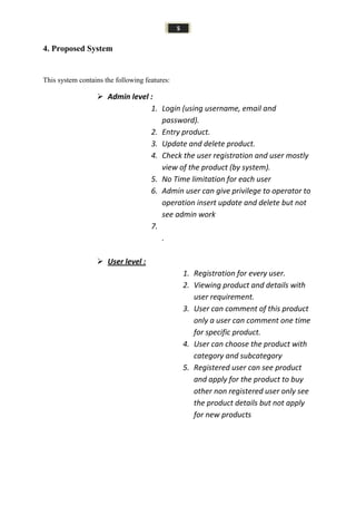 5
4. Proposed System
This system contains the following features:
 Admin level :
1. Login (using username, email and
password).
2. Entry product.
3. Update and delete product.
4. Check the user registration and user mostly
view of the product (by system).
5. No Time limitation for each user
6. Admin user can give privilege to operator to
operation insert update and delete but not
see admin work
7.
.
 User level :
1. Registration for every user.
2. Viewing product and details with
user requirement.
3. User can comment of this product
only a user can comment one time
for specific product.
4. User can choose the product with
category and subcategory
5. Registered user can see product
and apply for the product to buy
other non registered user only see
the product details but not apply
for new products
 