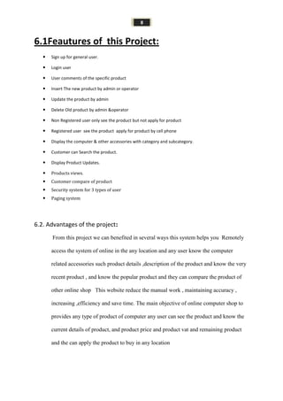 8
6.1Feautures of this Project:
 Sign up for general user.
 Login user
 User comments of the specific product
 Insert The new product by admin or operator
 Update the product by admin
 Delete Old product by admin &operator
 Non Registered user only see the product but not apply for product
 Registered user see the product apply for product by cell phone
 Display the computer & other accessories with category and subcategory.
 Customer can Search the product.
 Display Product Updates.
 Products views.
 Customer compare of product
 Security system for 3 types of user
 Paging system
6.2. Advantages of the project:
From this project we can benefited in several ways this system helps you Remotely
access the system of online in the any location and any user know the computer
related accessories such product details ,description of the product and know the very
recent product , and know the popular product and they can compare the product of
other online shop This website reduce the manual work , maintaining accuracy ,
increasing ,efficiency and save time. The main objective of online computer shop to
provides any type of product of computer any user can see the product and know the
current details of product, and product price and product vat and remaining product
and the can apply the product to buy in any location
 