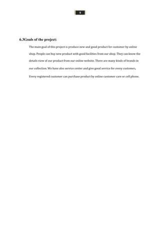 9
6.3Goals of the project:
The main goal of this project is produce new and good product for customer by online
shop. People can buy new product with good facilities from our shop. They can know the
details view of our product from our online website. There are many kinds of brands in
our collection. We have also service center and give good service for every customer.
Every registered customer can purchase product by online customer care or cell phone.
 