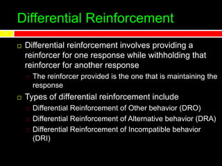 Differential Reinforcement
7
 Differential reinforcement involves providing a
reinforcer for one response while withholding that
reinforcer for another response
The reinforcer provided is the one that is maintaining the
response
 Types of differential reinforcement include
Differential Reinforcement of Other behavior (DRO)
Differential Reinforcement of Alternative behavior (DRA)
Differential Reinforcement of Incompatible behavior
(DRI)
 