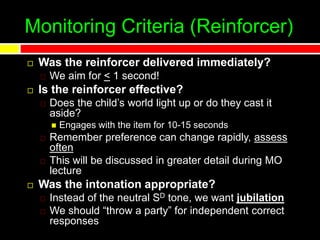 Monitoring Criteria (Reinforcer)
 Was the reinforcer delivered immediately?
We aim for < 1 second!
 Is the reinforcer effective?
Does the child’s world light up or do they cast it
aside?
 Engages with the item for 10-15 seconds
Remember preference can change rapidly, assess
often
This will be discussed in greater detail during MO
lecture
 Was the intonation appropriate?
Instead of the neutral SD tone, we want jubilation
We should “throw a party” for independent correct
responses
 