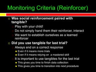 Monitoring Criteria (Reinforcer)
 Was social reinforcement paired with
tangible?
Play with your child!
Do not simply hand them their reinforcer, interact
We want to establish ourselves as a learned
reinforcer
 Did you use tangible for last trial?
Always end on a correct response
 Even if it means more trials
 Even if it means relying on a mastered skill
It is important to use tangibles for the last trial
 This gives you time to finish data collection
 This gives you time to transition into next procedure
 
