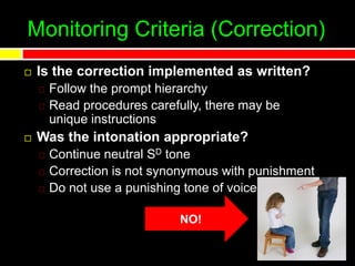 Monitoring Criteria (Correction)
 Is the correction implemented as written?
Follow the prompt hierarchy
Read procedures carefully, there may be
unique instructions
 Was the intonation appropriate?
Continue neutral SD tone
Correction is not synonymous with punishment
Do not use a punishing tone of voice
NO!
 