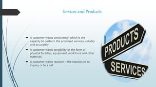 Services and Products
 A customer wants consistency, which is the
capacity to perform the promised services, reliably
and accurately.
 A customer wants tangibility or the form of
physical facilities, equipment, workforce and other
materials.
 A customer wants reaction – the reaction to an
inquiry or to a call
 